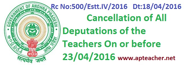 AP Rc.500 Teachers Deputation Cancellation On or Before 23rd April 2016 , Rc No:500/Estt.IV/2016  Dt:18/04/2016 Cancellation of All Teachers Deputations   